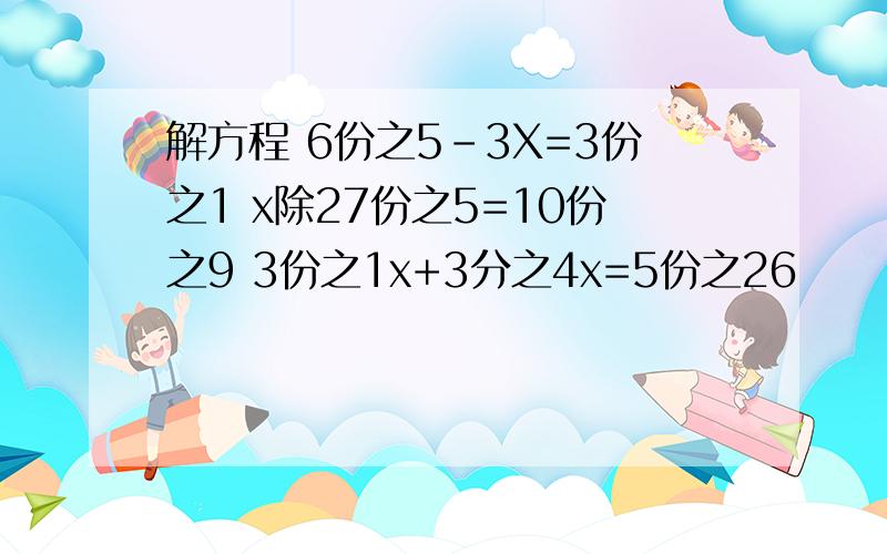 解方程 6份之5-3X=3份之1 x除27份之5=10份之9 3份之1x+3分之4x=5份之26