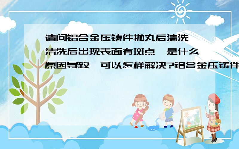 请问铝合金压铸件抛丸后清洗,清洗后出现表面有斑点,是什么原因导致,可以怎样解决?铝合金压铸件抛丸后，还要精加工，要接触冷却液