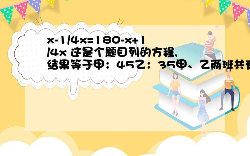 x-1/4x=180-x+1/4x 这是个题目列的方程,结果等于甲：45乙：35甲、乙两班共有80人 把甲班人数的1/9调入乙班，则两班人数相等，甲、乙两班原来各有多少人？（用方程解）