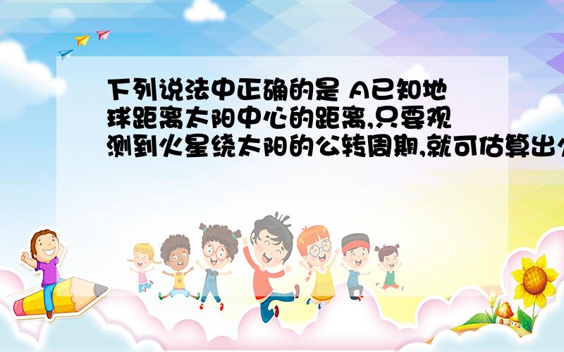 下列说法中正确的是 A已知地球距离太阳中心的距离,只要观测到火星绕太阳的公转周期,就可估算出火星中心距离太阳中心的距离B已知地球中心距太阳中心的距离,就能估算出地球中心距月球