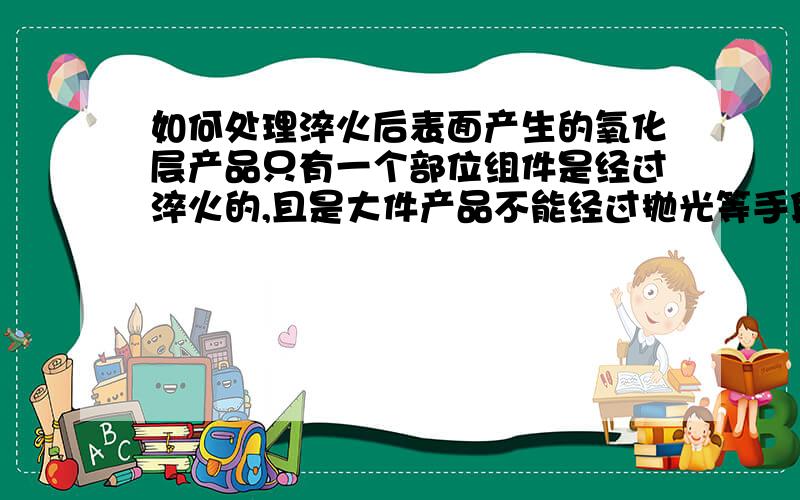 如何处理淬火后表面产生的氧化层产品只有一个部位组件是经过淬火的,且是大件产品不能经过抛光等手段处理,请教一下能用什么化学品处理氧化层