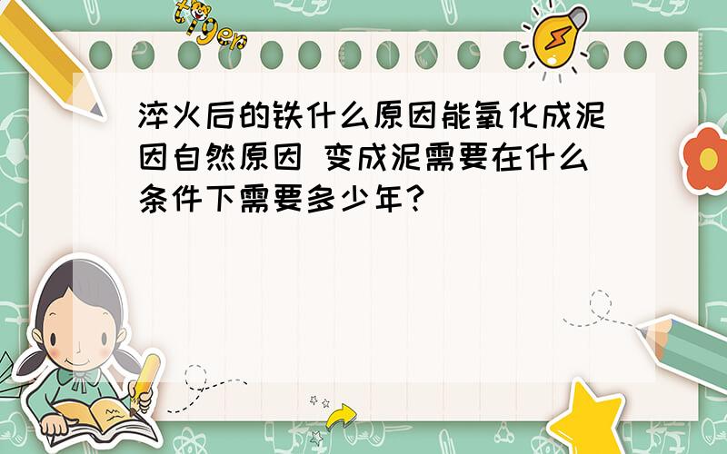 淬火后的铁什么原因能氧化成泥因自然原因 变成泥需要在什么条件下需要多少年?