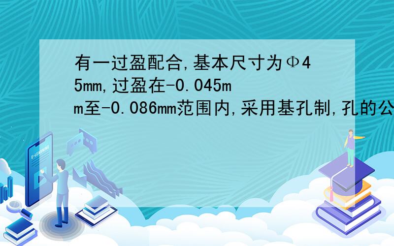 有一过盈配合,基本尺寸为Ф45mm,过盈在-0.045mm至-0.086mm范围内,采用基孔制,孔的公差是轴的公差的1.5倍,试确定孔和轴的极限偏差,并画出公差带图和配合公差带图.