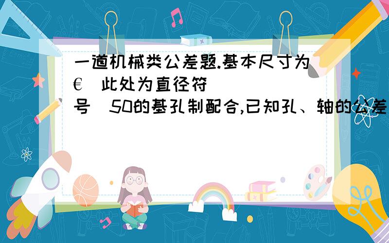 一道机械类公差题.基本尺寸为€(此处为直径符号)50的基孔制配合,已知孔、轴的公差等级相同,配合一道机械类公差题.基本尺寸为€(此处为直径符号)50的基孔制配合,已知孔、轴的公差