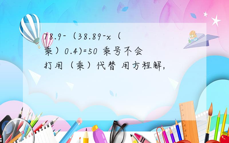 78.9-（38.89-x（乘）0.4)=50 乘号不会打用（乘）代替 用方程解,