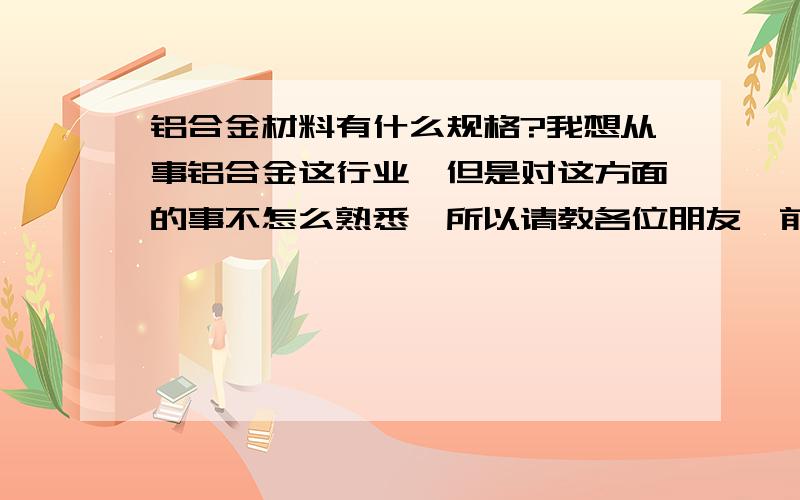 铝合金材料有什么规格?我想从事铝合金这行业,但是对这方面的事不怎么熟悉,所以请教各位朋友、前辈这方面懂得问题.铝合金门、窗、有什么规格?价格一般在什么阶段?