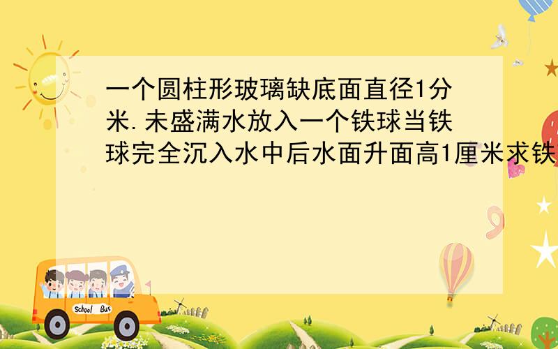 一个圆柱形玻璃缺底面直径1分米.未盛满水放入一个铁球当铁球完全沉入水中后水面升面高1厘米求铁球的体积