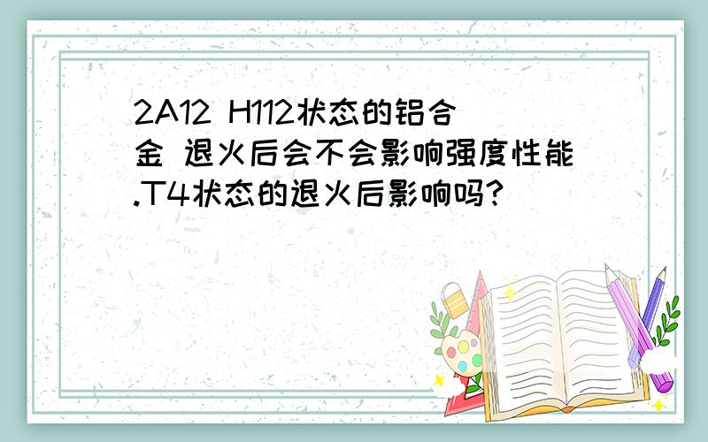 2A12 H112状态的铝合金 退火后会不会影响强度性能.T4状态的退火后影响吗?