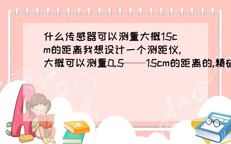 什么传感器可以测量大概15cm的距离我想设计一个测距仪,大概可以测量0.5——15cm的距离的,精确度要高于0.5cm的,哪位大侠可以提供一个解决方案或者是什么类型的传感器可以达到我的要求的啊