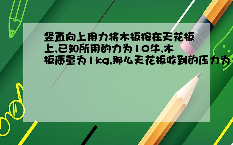 竖直向上用力将木板按在天花板上,已知所用的力为10牛,木板质量为1kg,那么天花板收到的压力为（ ）A.10牛B.19.8牛C.9.8牛D.0.2牛【答得好会给悬赏分的,要每个答案对与错的解析,】