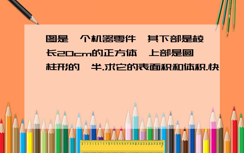 图是一个机器零件,其下部是棱长20cm的正方体,上部是圆柱形的一半.求它的表面积和体积.快