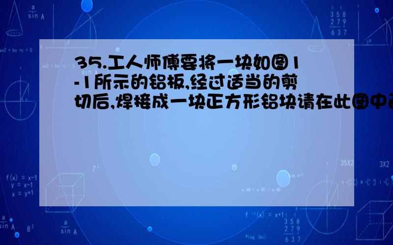 35.工人师傅要将一块如图1-1所示的铝板,经过适当的剪切后,焊接成一块正方形铝块请在此图中画出剪切线