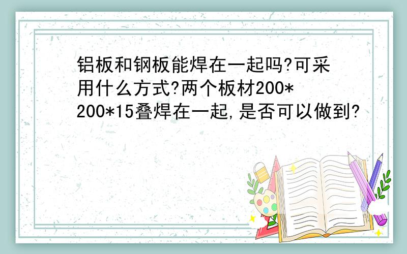 铝板和钢板能焊在一起吗?可采用什么方式?两个板材200*200*15叠焊在一起,是否可以做到?