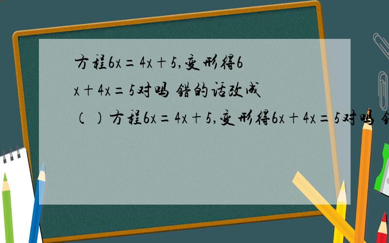 方程6x=4x+5,变形得6x+4x=5对吗 错的话改成（）方程6x=4x+5,变形得6x+4x=5对吗 错的话改成（）方程3y=三分之一,两边都除以3,得y=1对吗 错的话改成（）