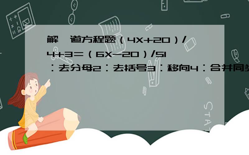 解一道方程题（4X+20）/4+3＝（6X-20）/51：去分母2：去括号3：移向4：合并同类项5：系数化为一按照以上过程来解,快的加赏