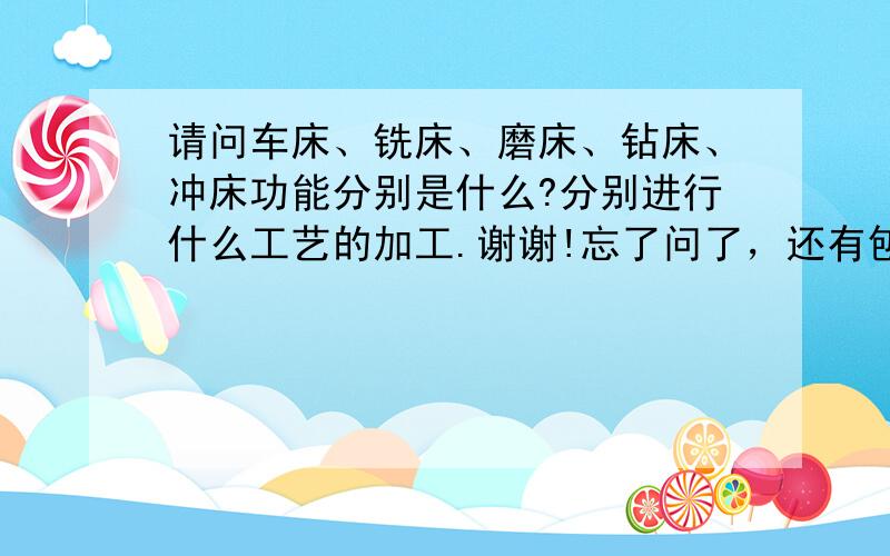 请问车床、铣床、磨床、钻床、冲床功能分别是什么?分别进行什么工艺的加工.谢谢!忘了问了，还有刨床，能举出各种机床加工出的成品的例子就最好了。谢谢大家