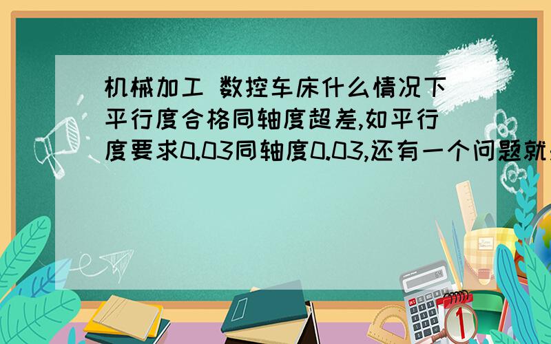 机械加工 数控车床什么情况下平行度合格同轴度超差,如平行度要求0.03同轴度0.03,还有一个问题就是如45钢,40钢,等一些材料用的刀具一般比要加工的材料硬度要高多少,