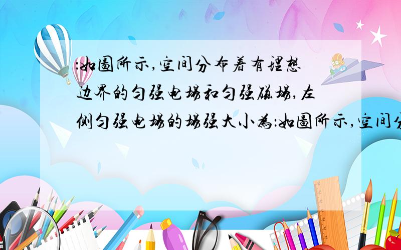 ：如图所示,空间分布着有理想边界的匀强电场和匀强磁场,左侧匀强电场的场强大小为：如图所示,空间分布着有理想边界的匀强电场和匀强磁场,左侧匀强电场的场强大小为E,方向水平向右,其