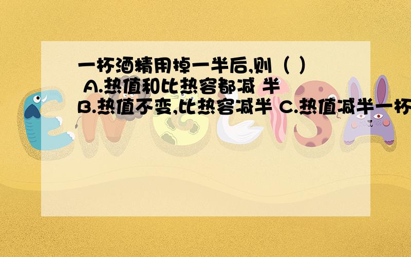 一杯酒精用掉一半后,则（ ） A.热值和比热容都减 半 B.热值不变,比热容减半 C.热值减半一杯酒精用掉一半后,则（ ）A.热值和比热容都减半B.热值不变,比热容减半C.热值减半,比热容不变D.热值