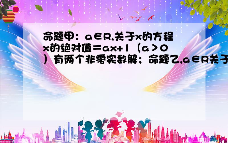 命题甲：a∈R,关于x的方程x的绝对值＝ax+1（a＞0）有两个非零实数解；命题乙,a∈R关于x的不等式（a^2-1）x^2+（a-1）x-2＞0的解集为空集；当甲乙中有且仅有一个为真时,求实数a的取值范围.