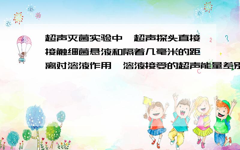 超声灭菌实验中,超声探头直接接触细菌悬液和隔着几毫米的距离对溶液作用,溶液接受的超声能量差别大吗?我用的是低频超声，本身没有杀菌作用，想要验证它联合抗菌药比单独抗菌药物的