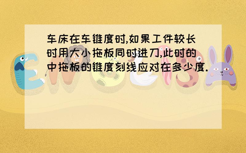 车床在车锥度时,如果工件较长时用大小拖板同时进刀,此时的中拖板的锥度刻线应对在多少度.