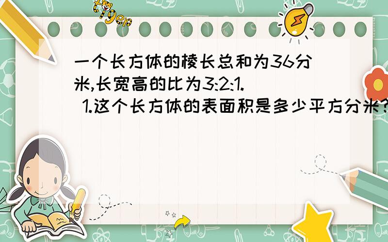 一个长方体的棱长总和为36分米,长宽高的比为3:2:1. 1.这个长方体的表面积是多少平方分米?