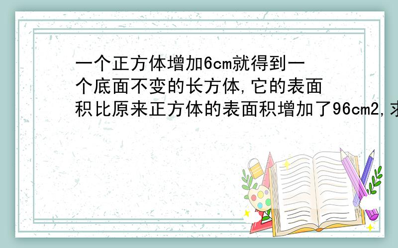 一个正方体增加6cm就得到一个底面不变的长方体,它的表面积比原来正方体的表面积增加了96cm2,求正方体体积这是五年级学生的数学题，答案请不要用未知数，并详解算式，谢谢。