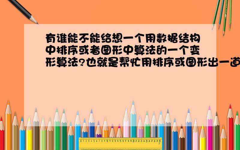 有谁能不能给想一个用数据结构中排序或者图形中算法的一个变形算法?也就是帮忙用排序或图形出一道算法题