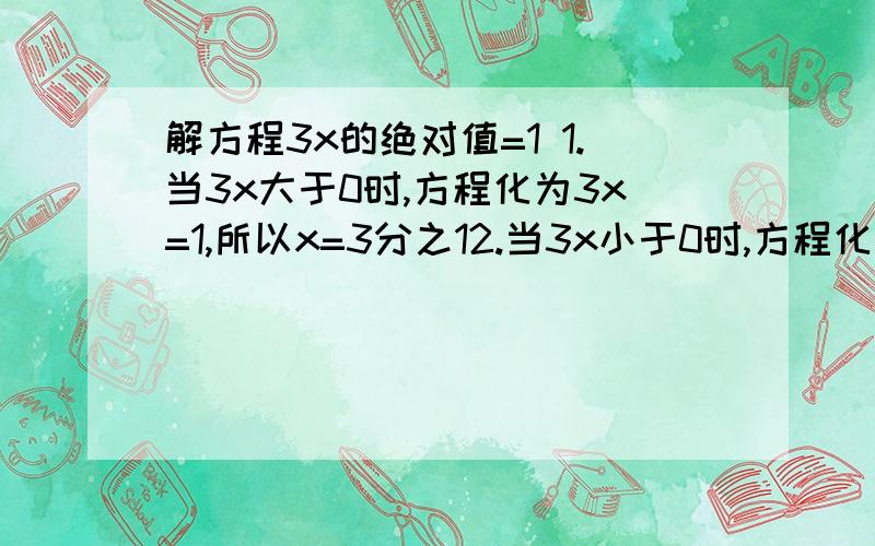 解方程3x的绝对值=1 1.当3x大于0时,方程化为3x=1,所以x=3分之12.当3x小于0时,方程化为-3x=1,所以x=-3分之1,所以原方程的解为X1=3分之1,X2=-3分之1.解下列方程：（1）x-3的绝对值=2；（2）2x+1的绝对值=5