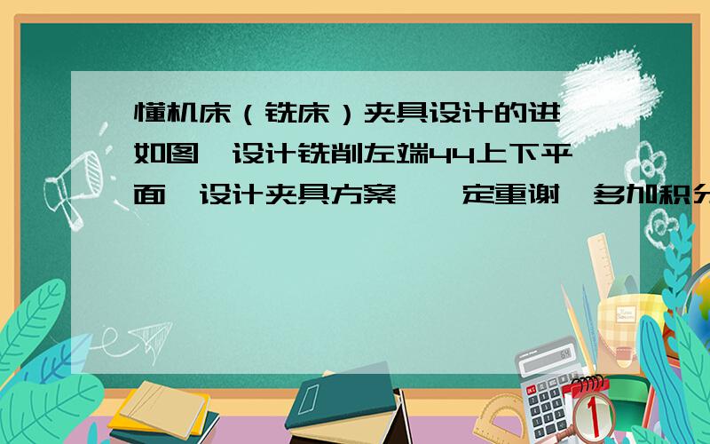 懂机床（铣床）夹具设计的进,如图,设计铣削左端44上下平面,设计夹具方案,一定重谢,多加积分的,呵呵