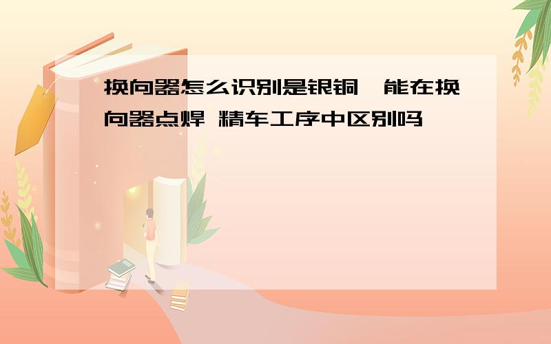 换向器怎么识别是银铜,能在换向器点焊 精车工序中区别吗