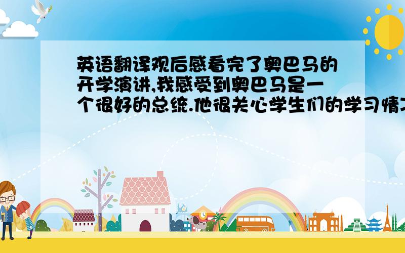 英语翻译观后感看完了奥巴马的开学演讲,我感受到奥巴马是一个很好的总统.他很关心学生们的学习情况,并讲了很多道理.他举了很多例子,鼓励美国的学生们要奋发学习,还说：“你的未来,并