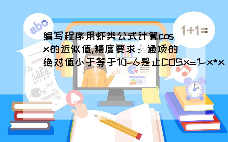 编写程序用虾类公式计算cosx的近似值,精度要求：通项的绝对值小于等于10-6是止COSx=1-x*x/2!+x*x*x*x/4!-x*x*x*x*x*x/6!+...+(-1) n x*x n/(2n)