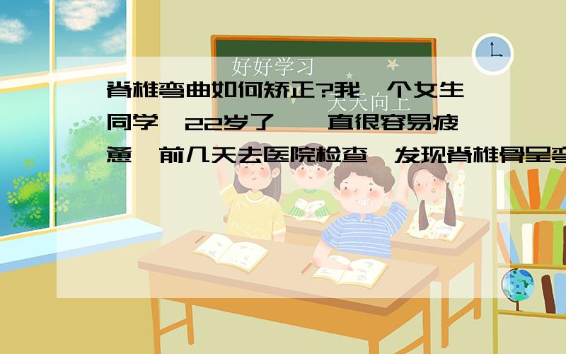 脊椎弯曲如何矫正?我一个女生同学,22岁了,一直很容易疲惫,前几天去医院检查,发现脊椎骨呈弯曲状,后背下半部明显左底右高、脊椎呈反C状.请问有办法矫正么?