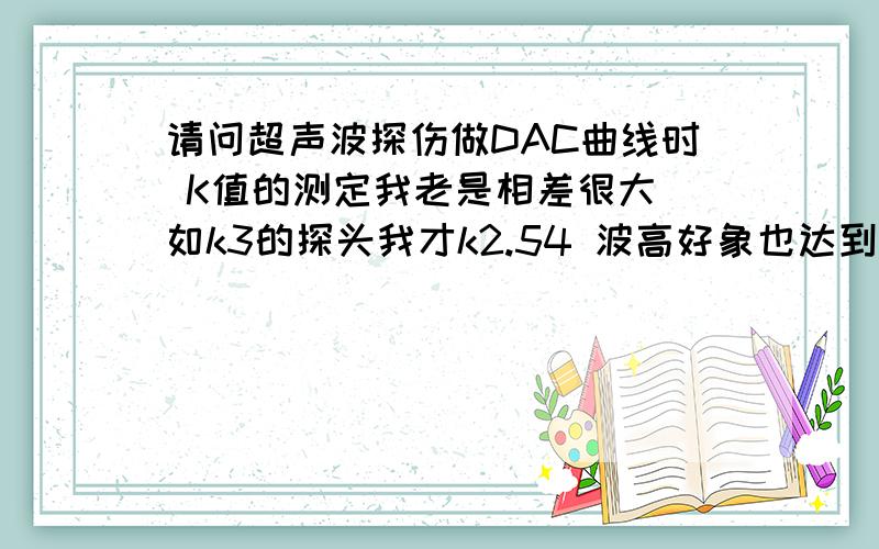 请问超声波探伤做DAC曲线时 K值的测定我老是相差很大 如k3的探头我才k2.54 波高好象也达到最高