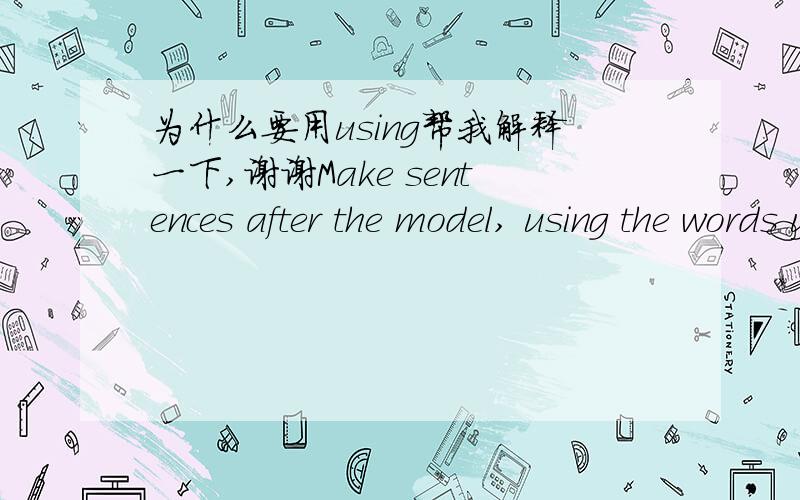 为什么要用using帮我解释一下,谢谢Make sentences after the model, using the words you have leraned这个句子为什么要用using呢?用use不成么,谁帮我解答一下,谢谢了