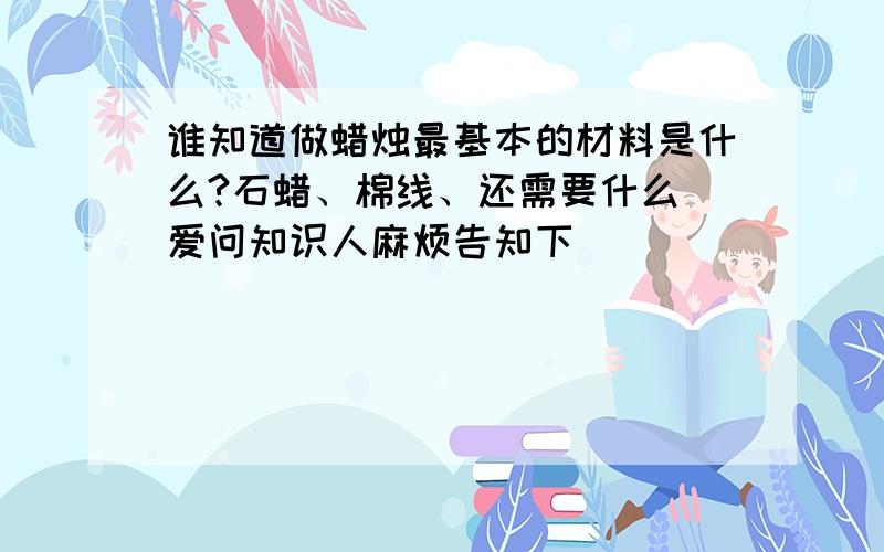 谁知道做蜡烛最基本的材料是什么?石蜡、棉线、还需要什么 爱问知识人麻烦告知下