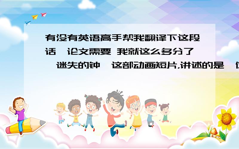 有没有英语高手帮我翻译下这段话,论文需要 我就这么多分了《迷失的钟》这部动画短片，讲述的是一位钟表匠因为修好一口奇怪的钟而释放出自己阴暗的人格，随后他的另一面人格破坏了