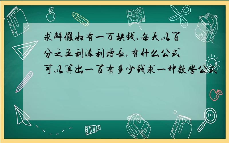 求解假如有一万块钱,每天以百分之五利滚利增长,有什么公式可以算出一百有多少钱求一种数学公式