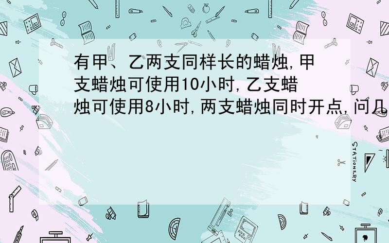 有甲、乙两支同样长的蜡烛,甲支蜡烛可使用10小时,乙支蜡烛可使用8小时,两支蜡烛同时开点,问几小时后问几小时后乙支蜡烛的长度是甲支蜡烛长度的一半