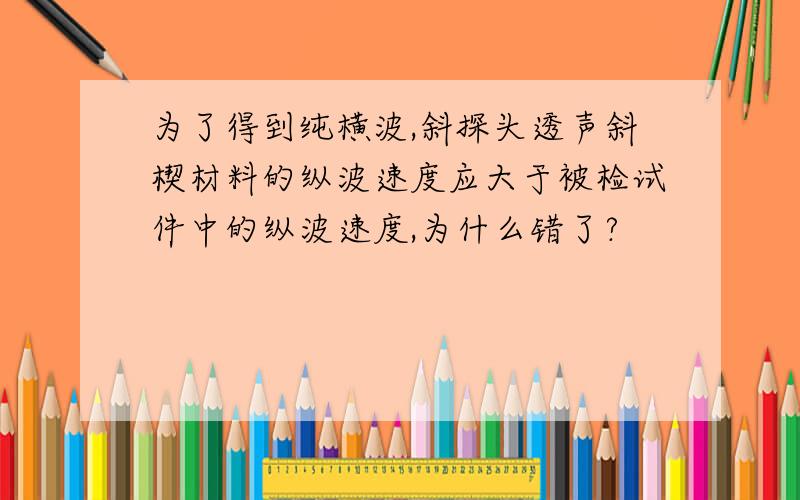 为了得到纯横波,斜探头透声斜楔材料的纵波速度应大于被检试件中的纵波速度,为什么错了?