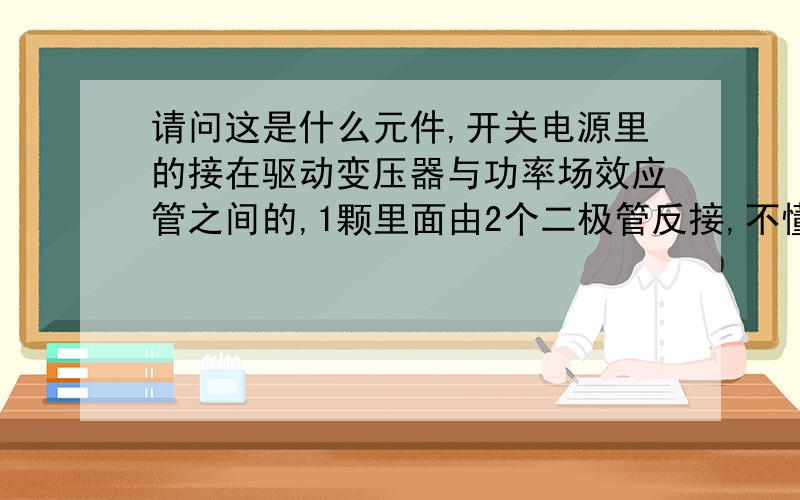 请问这是什么元件,开关电源里的接在驱动变压器与功率场效应管之间的,1颗里面由2个二极管反接,不懂叫什么,最好提供一个型号,以便购买