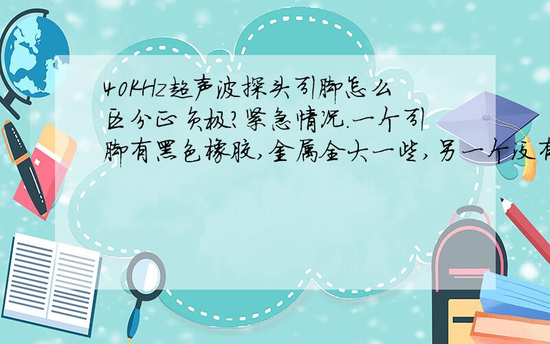 40KHz超声波探头引脚怎么区分正负极?紧急情况.一个引脚有黑色橡胶,金属全大一些,另一个没有,与金属外壳间的缝隙极小.