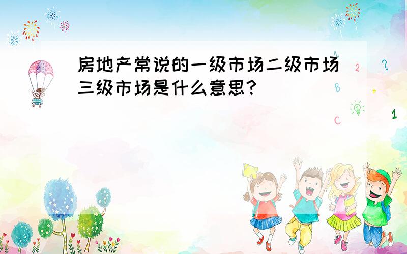 房地产常说的一级市场二级市场三级市场是什么意思?