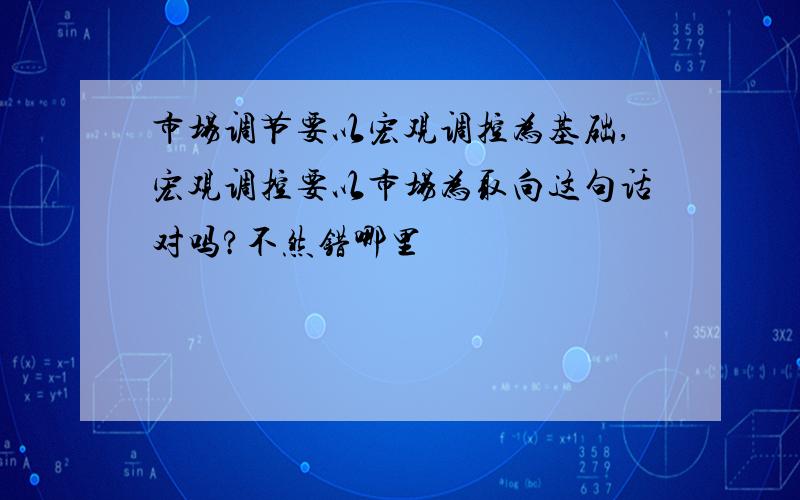 市场调节要以宏观调控为基础,宏观调控要以市场为取向这句话对吗?不然错哪里