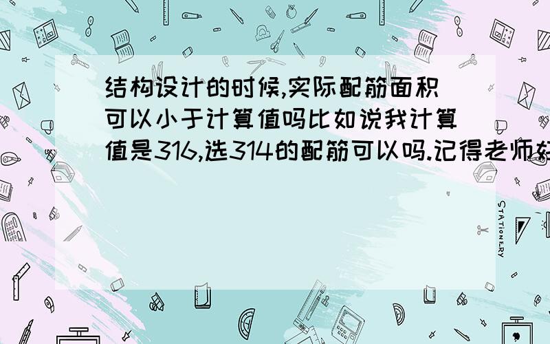 结构设计的时候,实际配筋面积可以小于计算值吗比如说我计算值是316,选314的配筋可以吗.记得老师好像说过“正负5%”,不太确定.现在做课程设计,设计水池顶板.