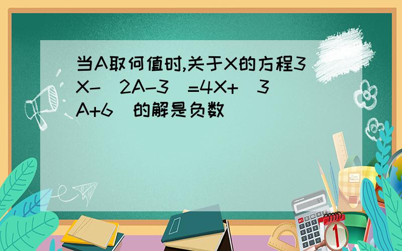 当A取何值时,关于X的方程3X-(2A-3)=4X+(3A+6)的解是负数