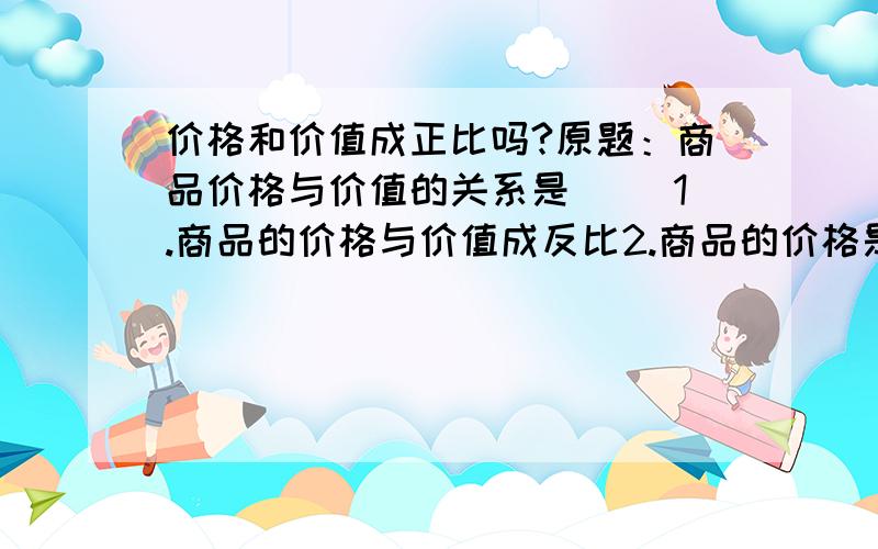 价格和价值成正比吗?原题：商品价格与价值的关系是（ ）1.商品的价格与价值成反比2.商品的价格是价值到的货币表现，价值是价格的基础3.商品的价格与价值成正比4.商品价格围绕价值上下