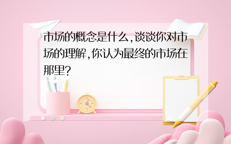 市场的概念是什么,谈谈你对市场的理解,你认为最终的市场在那里?